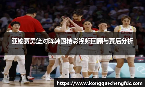 亚锦赛男篮对阵韩国精彩视频回顾与赛后分析